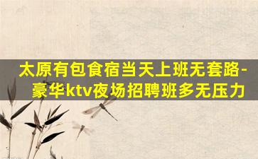 太原有包食宿当天上班无套路-豪华ktv夜场招聘班多无压力